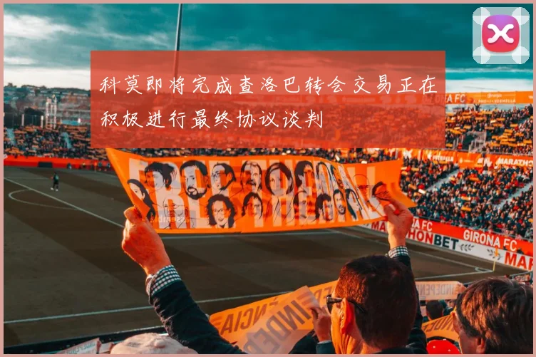 科莫即将完成查洛巴转会交易正在积极进行最终协议谈判