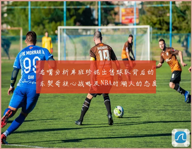 名嘴分析库班珍妮出售球队背后的东契奇核心战略及NBA对湖人的态度