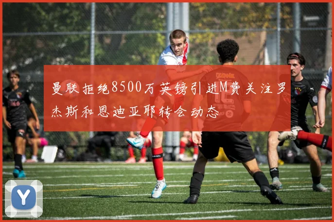 曼联拒绝8500万英镑引进M费关注罗杰斯和恩迪亚耶转会动态