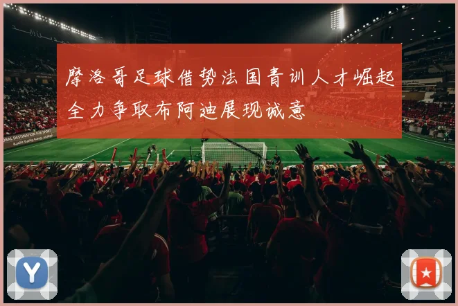 摩洛哥足球借势法国青训人才崛起全力争取布阿迪展现诚意