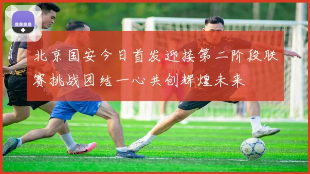 北京国安今日首发迎接第二阶段联赛挑战团结一心共创辉煌未来