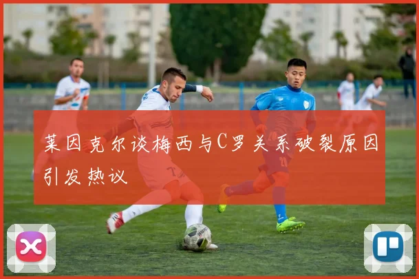 莱因克尔谈梅西与C罗关系破裂原因引发热议