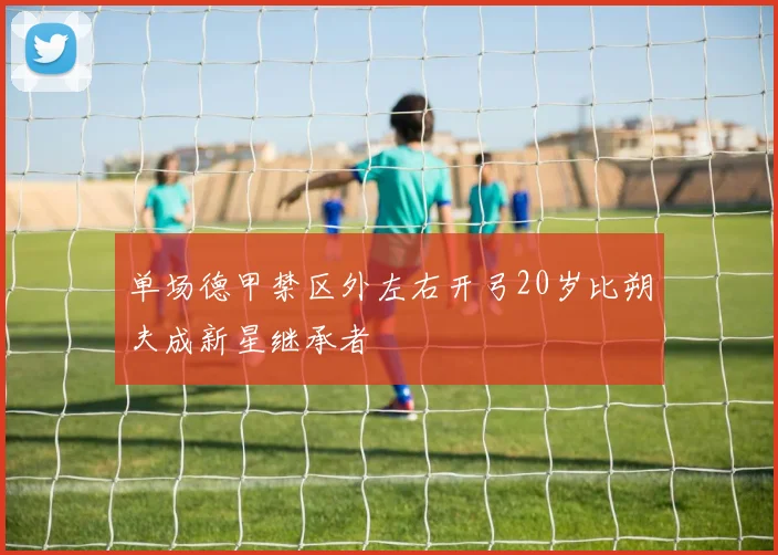 单场德甲禁区外左右开弓20岁比朔夫成新星继承者