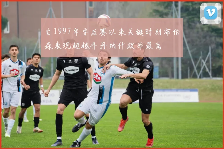 自1997年季后赛以来关键时刻布伦森表现超越乔丹纳什效率最高