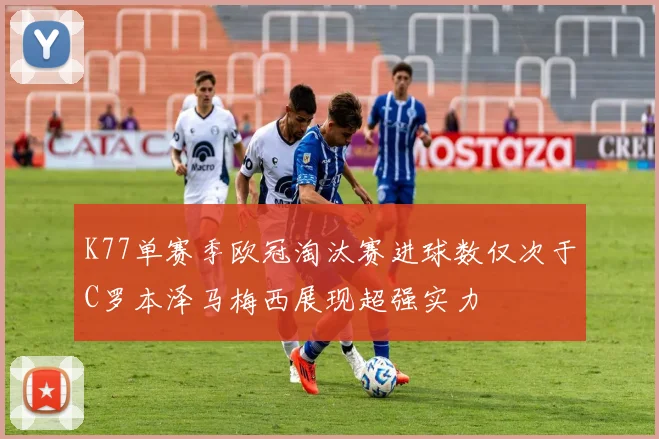 K77单赛季欧冠淘汰赛进球数仅次于C罗本泽马梅西展现超强实力
