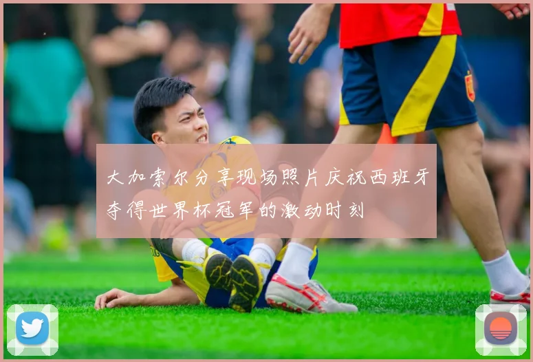 大加索尔分享现场照片庆祝西班牙夺得世界杯冠军的激动时刻