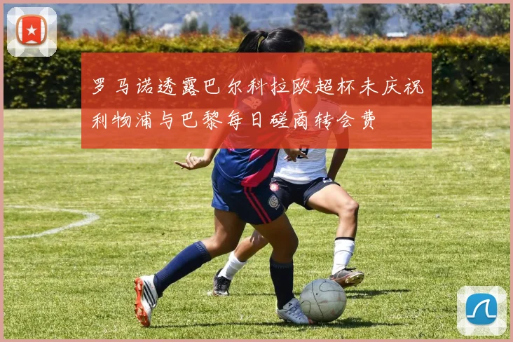 罗马诺透露巴尔科拉欧超杯未庆祝利物浦与巴黎每日磋商转会费