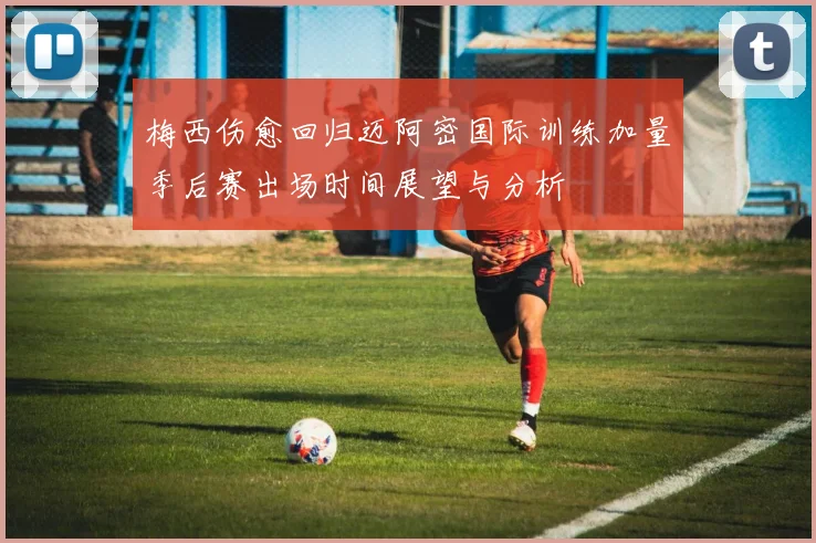 梅西伤愈回归迈阿密国际训练加量季后赛出场时间展望与分析