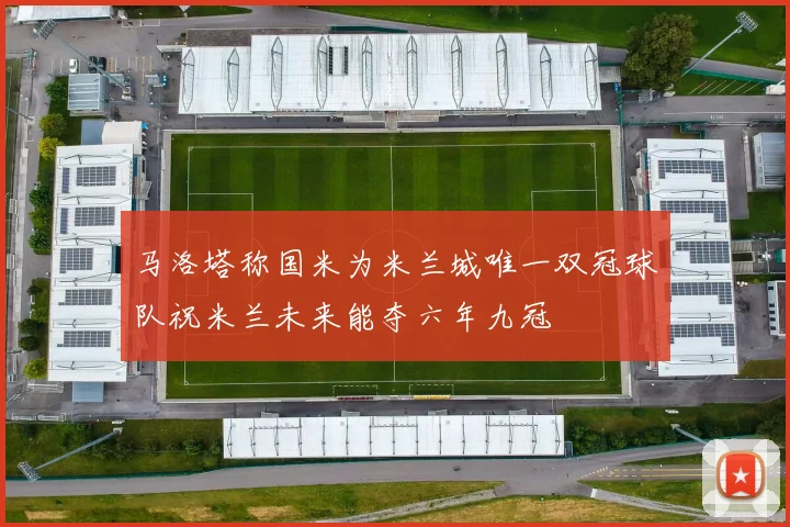 马洛塔称国米为米兰城唯一双冠球队祝米兰未来能夺六年九冠