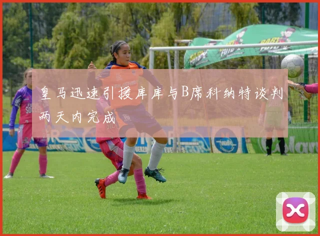 皇马迅速引援库库与B席科纳特谈判两天内完成