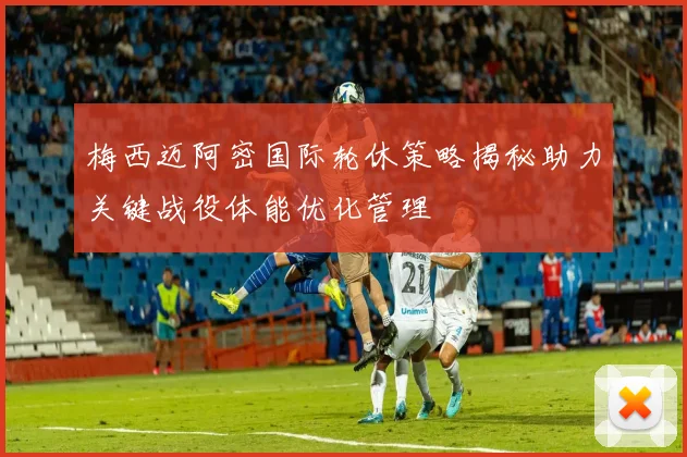 梅西迈阿密国际轮休策略揭秘助力关键战役体能优化管理