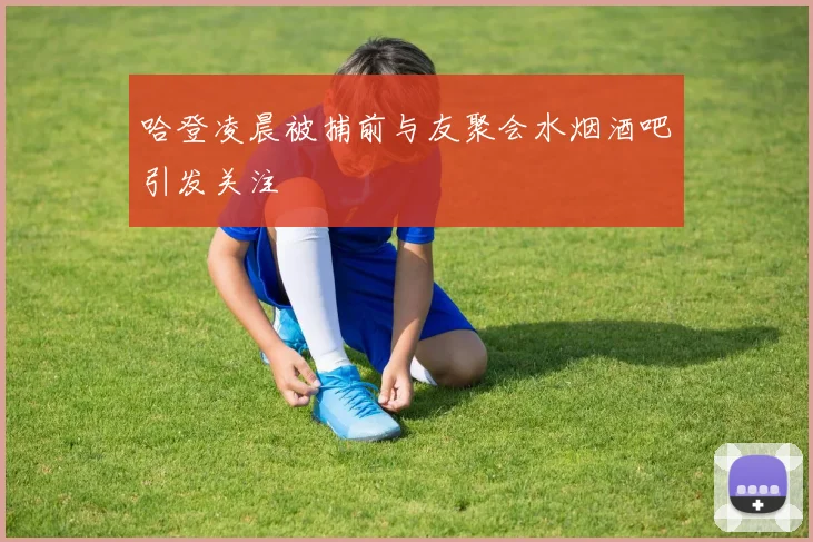 哈登凌晨被捕前与友聚会水烟酒吧引发关注