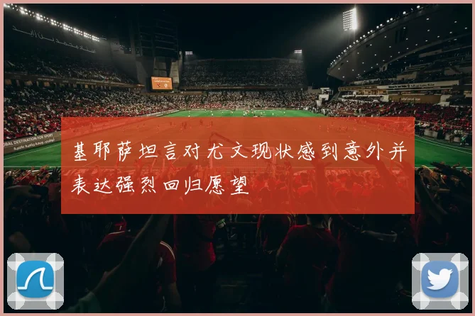基耶萨坦言对尤文现状感到意外并表达强烈回归愿望