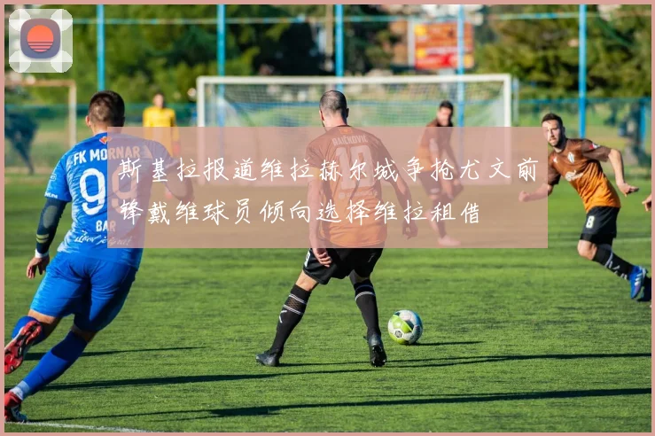 斯基拉报道维拉赫尔城争抢尤文前锋戴维球员倾向选择维拉租借