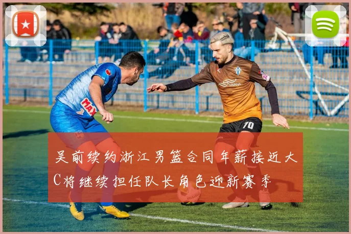 吴前续约浙江男篮合同年薪接近大C将继续担任队长角色迎新赛季