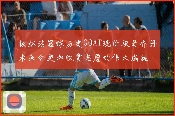铁林谈篮球历史GOAT现阶段是乔丹未来会更加欣赏老詹的伟大成就