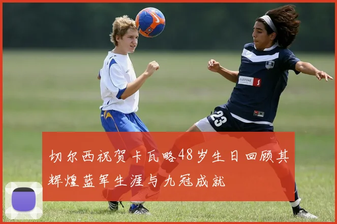 切尔西祝贺卡瓦略48岁生日回顾其辉煌蓝军生涯与九冠成就