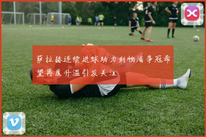 萨拉赫连续进球助力利物浦争冠希望再度升温引发关注