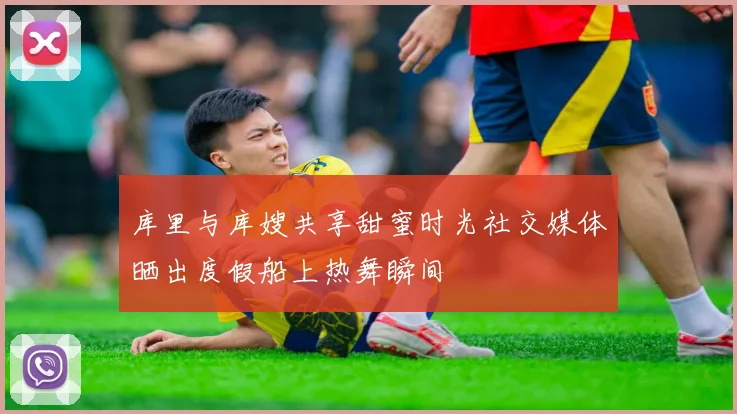 库里与库嫂共享甜蜜时光社交媒体晒出度假船上热舞瞬间