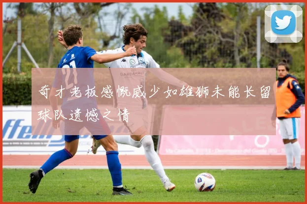 奇才老板感慨威少如雄狮未能长留球队遗憾之情