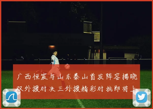 广西恒宸与山东泰山首发阵容揭晓双外援对决三外援精彩对抗即将上演