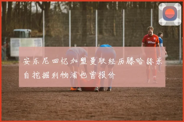 安东尼回忆加盟曼联经历滕哈赫亲自挖掘利物浦也曾报价