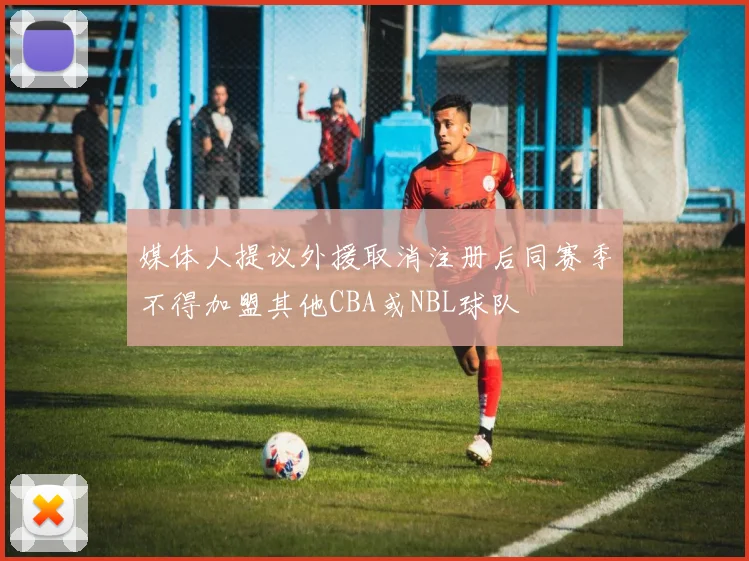 媒体人提议外援取消注册后同赛季不得加盟其他CBA或NBL球队