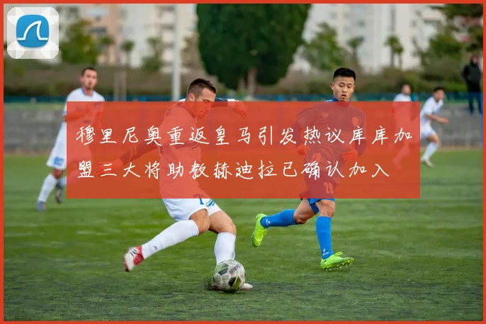 穆里尼奥重返皇马引发热议库库加盟三大将助教赫迪拉已确认加入