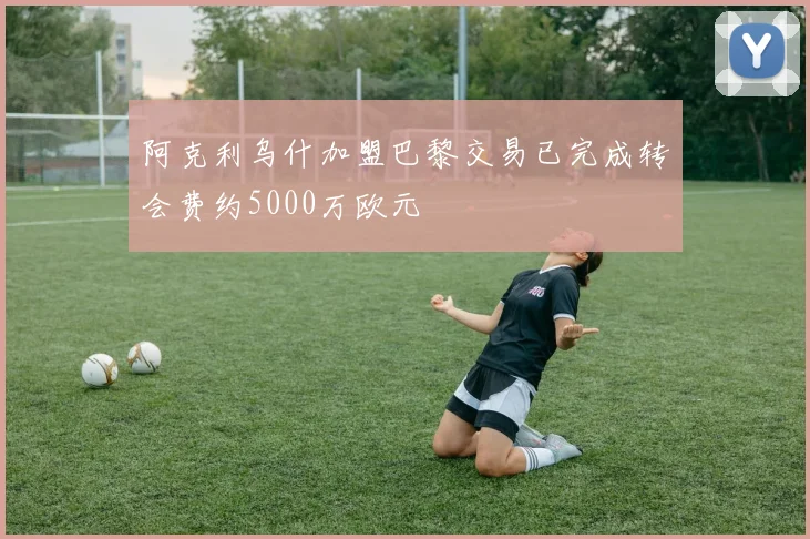 阿克利乌什加盟巴黎交易已完成转会费约5000万欧元