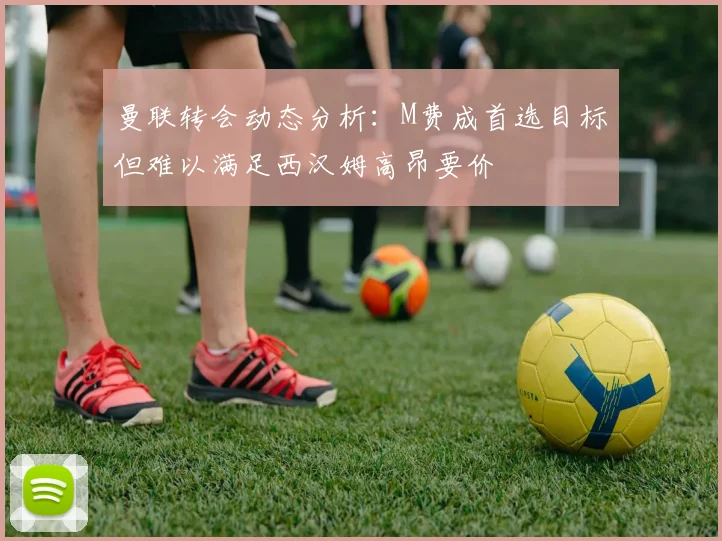 曼联转会动态分析：M费成首选目标但难以满足西汉姆高昂要价