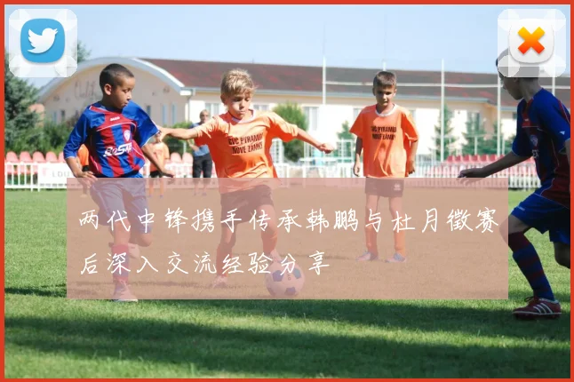 两代中锋携手传承韩鹏与杜月徵赛后深入交流经验分享