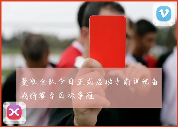 曼联全队今日正式启动季前训练备战新赛季目标争冠