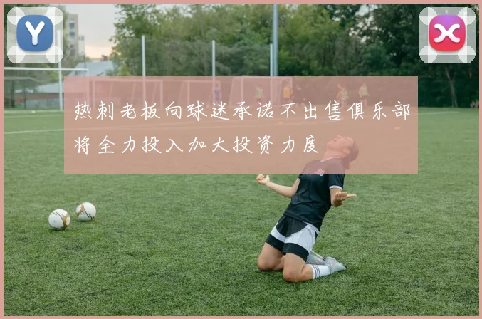 热刺老板向球迷承诺不出售俱乐部将全力投入加大投资力度