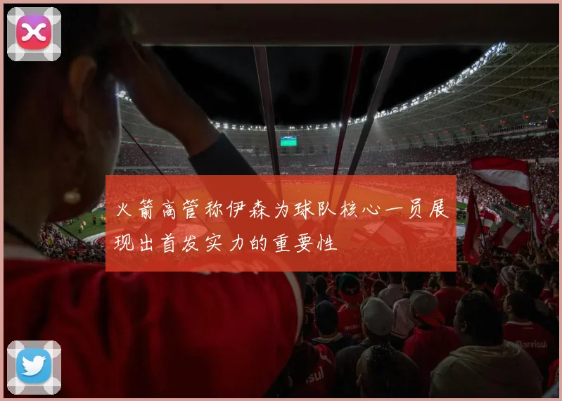 火箭高管称伊森为球队核心一员展现出首发实力的重要性
