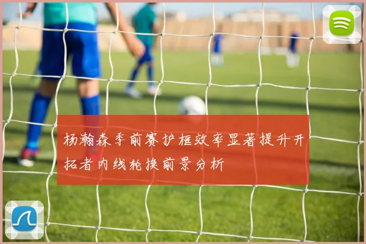 杨瀚森季前赛护框效率显著提升开拓者内线轮换前景分析
