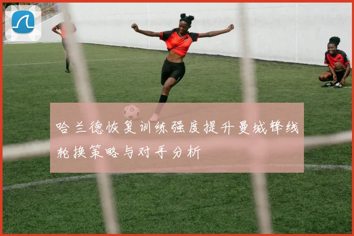 哈兰德恢复训练强度提升曼城锋线轮换策略与对手分析