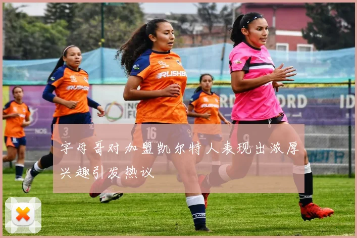 字母哥对加盟凯尔特人表现出浓厚兴趣引发热议